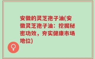 安徽的灵芝孢子油(安徽灵芝孢子油：挖掘秘密功效，夯实健康市场地位)