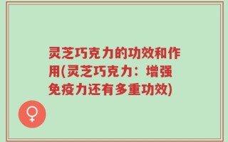 灵芝巧克力的功效和作用(灵芝巧克力：增强免疫力还有多重功效)