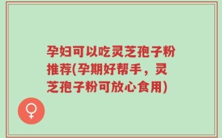 孕妇可以吃灵芝孢子粉推荐(孕期好帮手，灵芝孢子粉可放心食用)