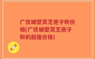 广优破壁灵芝孢子粉价格(广优破壁灵芝孢子粉的超值价格)