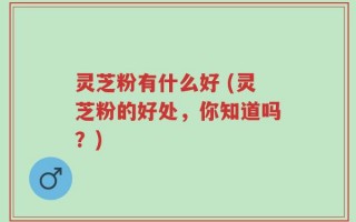 灵芝粉有什么好 (灵芝粉的好处，你知道吗？)
