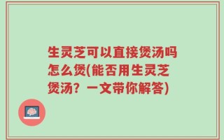 生灵芝可以直接煲汤吗怎么煲(能否用生灵芝煲汤？一文带你解答)
