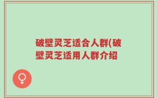 破壁灵芝适合人群(破壁灵芝适用人群介绍