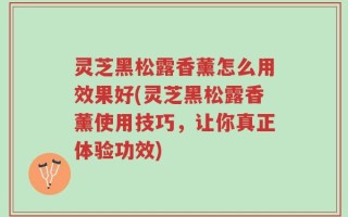 灵芝黑松露香薰怎么用效果好(灵芝黑松露香薰使用技巧，让你真正体验功效)