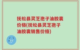 抚松县灵芝孢子油胶囊价格(抚松县灵芝孢子油胶囊销售价格)