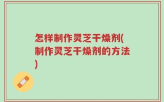 怎样制作灵芝干燥剂(制作灵芝干燥剂的方法)