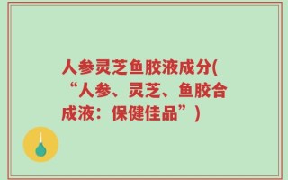 人参灵芝鱼胶液成分(“人参、灵芝、鱼胶合成液：保健佳品”)
