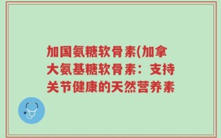 加国氨糖软骨素(加拿大氨基糖软骨素：支持关节健康的天然营养素