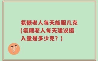 氨糖老人每天能服几克(氨糖老人每天建议摄入量是多少克？)