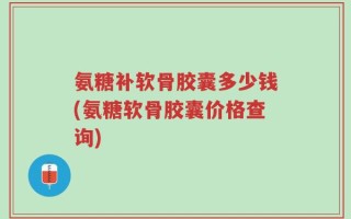 氨糖补软骨胶囊多少钱(氨糖软骨胶囊价格查询)