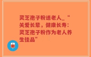 灵芝孢子粉送老人_“关爱长辈，健康长寿：灵芝孢子粉作为老人养生佳品”