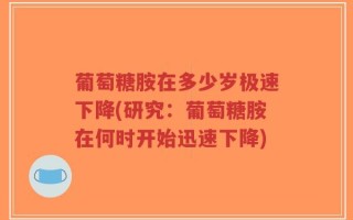 葡萄糖胺在多少岁极速下降(研究：葡萄糖胺在何时开始迅速下降)