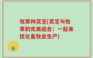 牧草种灵芝(灵芝与牧草的完美结合：一起来优化畜牧业生产)