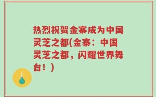 热烈祝贺金寨成为中国灵芝之都(金寨：中国灵芝之都，闪耀世界舞台！)