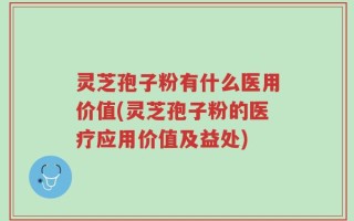 灵芝孢子粉有什么医用价值(灵芝孢子粉的医疗应用价值及益处)