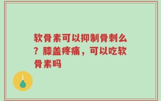 软骨素可以抑制骨刺么？膝盖疼痛，可以吃软骨素吗