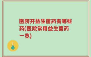 医院开益生菌药有哪些药(医院常用益生菌药一览)