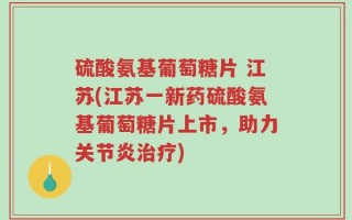 硫酸氨基葡萄糖片 江苏(江苏一新药硫酸氨基葡萄糖片上市，助力关节炎治疗)