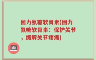 固力氨糖软骨素(固力氨糖软骨素：保护关节，缓解关节疼痛)