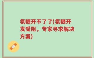 氨糖开不了了(氨糖开发受阻，专家寻求解决方案)