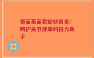 晋丽莱丽氨糖软骨素：呵护关节健康的得力助手
