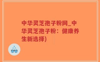 中华灵芝孢子粉网_中华灵芝孢子粉：健康养生新选择)