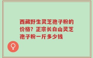 西藏野生灵芝孢子粉的价格？正宗长白山灵芝孢子粉一斤多少钱