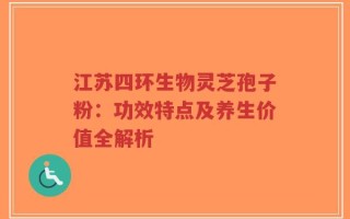 江苏四环生物灵芝孢子粉：功效特点及养生价值全解析