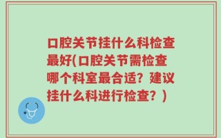 口腔关节挂什么科检查最好(口腔关节需检查哪个科室最合适？建议挂什么科进行检查？)