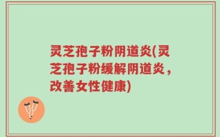 灵芝孢子粉阴道炎(灵芝孢子粉缓解阴道炎，改善女性健康)