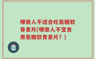 哪些人不适合吃氨糖软骨素片(哪些人不宜食用氨糖软骨素片？)