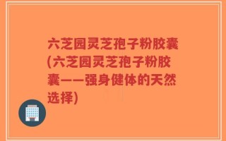 六芝园灵芝孢子粉胶囊(六芝园灵芝孢子粉胶囊——强身健体的天然选择)