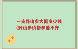 一支野山参大概多少钱(野山参价格参差不齐