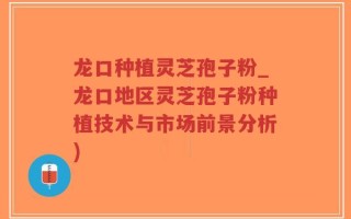 龙口种植灵芝孢子粉_龙口地区灵芝孢子粉种植技术与市场前景分析)