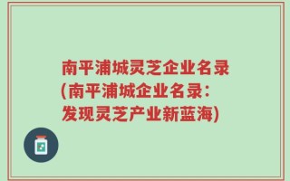 南平浦城灵芝企业名录(南平浦城企业名录：发现灵芝产业新蓝海)