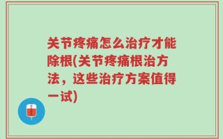 关节疼痛怎么治疗才能除根(关节疼痛根治方法，这些治疗方案值得一试)