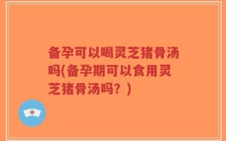 备孕可以喝灵芝猪骨汤吗(备孕期可以食用灵芝猪骨汤吗？)