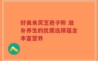 好美来灵芝孢子粉 滋补养生的优质选择蕴含丰富营养