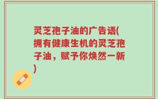 灵芝孢子油的广告语(拥有健康生机的灵芝孢子油，赋予你焕然一新)