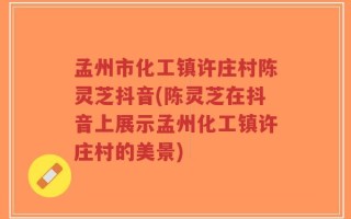 孟州市化工镇许庄村陈灵芝抖音(陈灵芝在抖音上展示孟州化工镇许庄村的美景)