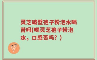 灵芝破壁孢子粉泡水喝苦吗(喝灵芝孢子粉泡水，口感苦吗？)