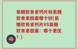 氨糖软骨素钙片和氨糖软骨素胶囊哪个好(氨糖软骨素钙片VS氨糖软骨素胶囊：哪个更优？)