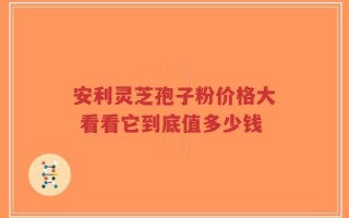 安利灵芝孢子粉价格大 看看它到底值多少钱