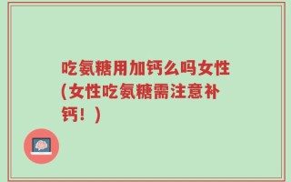 吃氨糖用加钙么吗女性(女性吃氨糖需注意补钙！)