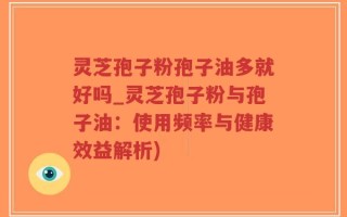 灵芝孢子粉孢子油多就好吗_灵芝孢子粉与孢子油：使用频率与健康效益解析)