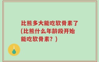 比熊多大能吃软骨素了(比熊什么年龄段开始能吃软骨素？)