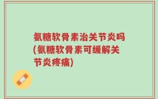 氨糖软骨素治关节炎吗(氨糖软骨素可缓解关节炎疼痛)