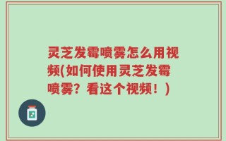 灵芝发霉喷雾怎么用视频(如何使用灵芝发霉喷雾？看这个视频！)