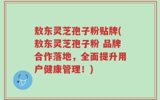 敖东灵芝孢子粉贴牌(敖东灵芝孢子粉 品牌合作落地，全面提升用户健康管理！)