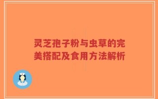 灵芝孢子粉与虫草的完美搭配及食用方法解析
